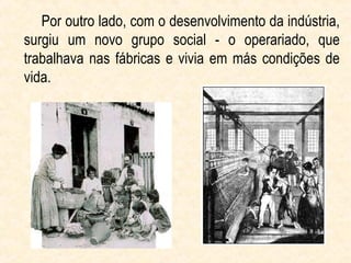 Por outro lado, com o desenvolvimento da indústria,
surgiu um novo grupo social - o operariado, que
trabalhava nas fábricas e vivia em más condições de
vida.
 