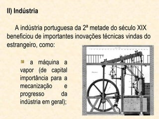 II) Indústria

   A indústria portuguesa da 2ª metade do século XIX
beneficiou de importantes inovações técnicas vindas do
estrangeiro, como:

         a máquina a
     vapor (de capital
     importância para a
     mecanização        e
     progresso        da
     indústria em geral);
 
