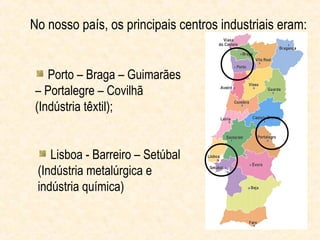 No nosso país, os principais centros industriais eram:


   Porto – Braga – Guimarães
– Portalegre – Covilhã
(Indústria têxtil);


    Lisboa - Barreiro – Setúbal
 (Indústria metalúrgica e
 indústria química)
 