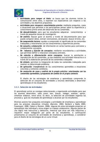 Diplomatura de Especialización en Gestión y Didáctica de
Programas de Educación a Distancia

♦

♦

♦
♦
♦
♦
♦
♦

♦
♦
♦

Actividades para romper el hielo: se busca que los alumnos inicien la
comunicación entre ellos, o expresen sus expectativas con respecto a las
actividades y los objetivos propuestos.
Actividades para recuperar conocimientos previos: mediante preguntas, casos
o situaciones que permitan a los participantes pensar sobre su experiencia y
conocimiento previo antes del desarrollo de los contenidos.
De descubrimiento: para que los estudiantes adquieran conocimientos a
través de pequeñas tareas de investigación
De análisis: Buscan guiar al alumno a través de documentación para que
pueda comparar datos, extraer conclusiones, jerarquizar, buscar errores, etc.
De comprensión lectora: ayudan a comprender el significado de los contenidos
trabajados y relacionarlos con los conocimientos y experiencias previas.
De consulta y elaboración de información en varias fuentes para contrastar y
complementar conceptos.
De refuerzo y fijación de conceptos: mediante recordatorios o actividades
que permitan definir o relacionar conceptos centrales.
De relación o diferenciación entre conceptos: buscan la asimilación o
reproducción de los contenidos, ya sea mediante una actividad interactiva o a
través de la elaboración personal de los contenidos trabajados
De síntesis: permiten la integración de todos los contenidos trabajados para
resolver un determinado problema.
De aplicación: transferencia de los conocimientos aprendidos a situaciones
concretas y contextos cotidianos.
De resolución de casos y análisis de la propia práctica: relacionados con los
contenidos aprendidos y propuestas de cambio en el propio contexto
El diseño de las estrategias de enseñanza y aprendizaje comprende la
selección de un conjunto de actividades y recursos destinados a desarrollar
aprendizajes en los estudiantes:

3.3.1. Selección de Actividades:
El aprendizaje activo se consigue seleccionando y organizando actividades para que
los alumnos desarrollen, tales como: leer, buscar, indagar, analizar, opinar,
sintetizar elaborar, entre otras. Es decir, la selección de actividades organiza los
procesos y guía los resultados de aprendizaje a alcanzar por los estudiantes.
Diversos autores han propuesto estrategias y actividades de enseñanza y aprendizaje
para los procesos educativos virtuales (Marcelo, 2002; Barberá y Badía 2004;
Casamayor, 2008, Cabero y Romám, 2008). Algunas de estas estrategias propician un
aprendizaje más individual y otras exigen un trabajo colaborativo. Algunas parten de
una lógica más instructiva y deductiva, mientras que otras son más inductivas y
requieren mayor indagación por parte de los estudiantes. A continuación
presentamos un conjunto de actividades de enseñanza y aprendizaje, a considerar
para el diseño de las estrategias de un curso virtual:

Pontificia Universidad Católica del Perú

10

Facultad de Educación

 