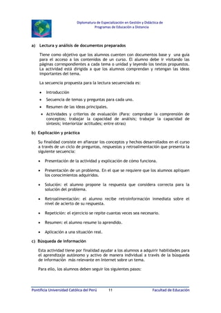 Diplomatura de Especialización en Gestión y Didáctica de
Programas de Educación a Distancia

a)

Lectura y análisis de documentos preparados
Tiene como objetivo que los alumnos cuenten con documentos base y una guía
para el acceso a los contenidos de un curso. El alumno debe ir visitando las
páginas correspondientes a cada tema o unidad y leyendo los textos propuestos.
La actividad está dirigida a que los alumnos comprendan y retengan las ideas
importantes del tema.
La secuencia propuesta para la lectura secuenciada es:
•

Introducción

•

Secuencia de temas y preguntas para cada uno.

•

Resumen de las ideas principales.

• Actividades y criterios de evaluación (Para: comprobar la comprensión de
conceptos; trabajar la capacidad de análisis; trabajar la capacidad de
síntesis; interiorizar actitudes; entre otras)
b) Explicación y práctica
Su finalidad consiste en afianzar los conceptos y hechos desarrollados en el curso
a través de un ciclo de preguntas, respuestas y retroalimentación que presenta la
siguiente secuencia:
•

Presentación de la actividad y explicación de cómo funciona.

•

Presentación de un problema. En el que se requiere que los alumnos apliquen
los conocimientos adquiridos.

•

Solución: el alumno propone la respuesta que considera correcta para la
solución del problema.

•

Retroalimentación: el alumno recibe retroinformación inmediata sobre el
nivel de acierto de su respuesta.

•

Repetición: el ejercicio se repite cuantas veces sea necesario.

•

Resumen: el alumno resume lo aprendido.

•

Aplicación a una situación real.

c) Búsqueda de información
Esta actividad tiene por finalidad ayudar a los alumnos a adquirir habilidades para
el aprendizaje autónomo y activo de manera individual a través de la búsqueda
de información más relevante en Internet sobre un tema.
Para ello, los alumnos deben seguir los siguientes pasos:

Pontificia Universidad Católica del Perú

11

Facultad de Educación

 