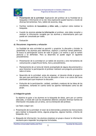 Diplomatura de Especialización en Gestión y Didáctica de
Programas de Educación a Distancia

•

Presentación de la actividad: Explicación del profesor de la finalidad de la
búsqueda e información en la red. Esta explicación puede hacerse a través de
diversas herramientas: foro, tablón de anuncios, blog.

•

Facilitar nombres de buscadores y sitios web, y explicar cómo realizar la
búsqueda.

•

Cuando los alumnos envían la información al profesor, este debe recopilar y
analizar la información recogida por los alumnos y sistematizarla para que
pueda ser consultada por todos.

•

Evaluación

d) Discusiones: Argumento y refutación
La finalidad de esta actividad es permitir y propiciar la discusión y brindar la
posibilidad a los alumnos para identificar, explicar y clarificar temas polémicos.
Se busca la participación activa de todo el grupo y se motiva a que se tomen
posturas y se defiendan. Para su desarrollo se puede seguir el siguiente
procedimiento:
•

Presentación de la actividad en un tablón de anuncios u otra herramienta de
comunicación y especificará fecha, hora y procedimiento.

•

Planteamiento de un tema de interés acompañado de alguna documentación y
para fomentar la participación el profesor realizará una pregunta provocativa
sobre el tema.

•

Desarrollo de la actividad: antes de empezar, el docente divide al grupo en
dos para que participen en el foro de discusión a favor o en contra del tema
planteado para que empiecen la discusión.

•

Evolución de la participación, calidad, cantidad y madurez de las ideas de los
estudiantes, tomando en cuenta tanto los aportes individuales como los del
grupo.

e) Indagación guiada
Su objetivo es guiar a los alumnos en la búsqueda de datos, pero por un camino
adecuado, a través del cual los estudiantes deberán consultar diversas fuentes de
información vinculadas con un tema, con la orientación del profesor.
Las fases a seguir son:
• Presentación de la actividad: el tutor da la bienvenida y presenta las instrucciones
para realizar la búsqueda (tema, algunas preguntas, algunas fuentes, criterios de
búsqueda, etc.)
• Búsqueda de información: los alumnos empiezan en grupo a buscar la información
necesaria para responder las preguntas formuladas.
Pontificia Universidad Católica del Perú

12

Facultad de Educación

 