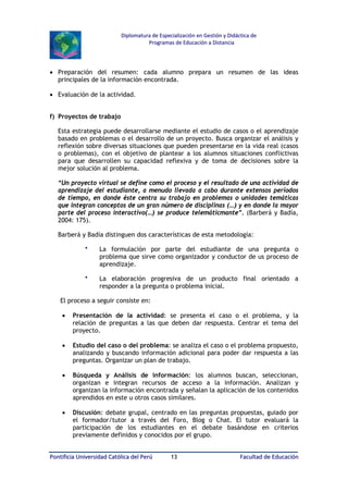 Diplomatura de Especialización en Gestión y Didáctica de
Programas de Educación a Distancia

• Preparación del resumen: cada alumno prepara un resumen de las ideas
principales de la información encontrada.
• Evaluación de la actividad.
f) Proyectos de trabajo
Esta estrategia puede desarrollarse mediante el estudio de casos o el aprendizaje
basado en problemas o el desarrollo de un proyecto. Busca organizar el análisis y
reflexión sobre diversas situaciones que pueden presentarse en la vida real (casos
o problemas), con el objetivo de plantear a los alumnos situaciones conflictivas
para que desarrollen su capacidad reflexiva y de toma de decisiones sobre la
mejor solución al problema.
“Un proyecto virtual se define como el proceso y el resultado de una actividad de
aprendizaje del estudiante, a menudo llevada a cabo durante extensos períodos
de tiempo, en donde éste centra su trabajo en problemas o unidades temáticas
que integran conceptos de un gran número de disciplinas (…) y en donde la mayor
parte del proceso interactivo(…) se produce telemáticmante”. (Barberá y Badía,
2004: 175).
Barberá y Badía distinguen dos características de esta metodología:



La formulación por parte del estudiante de una pregunta o
problema que sirve como organizador y conductor de us proceso de
aprendizaje.



La elaboración progresiva de un producto final orientado a
responder a la pregunta o problema inicial.

El proceso a seguir consiste en:
•

Presentación de la actividad: se presenta el caso o el problema, y la
relación de preguntas a las que deben dar respuesta. Centrar el tema del
proyecto.

•

Estudio del caso o del problema: se analiza el caso o el problema propuesto,
analizando y buscando información adicional para poder dar respuesta a las
preguntas. Organizar un plan de trabajo.

•

Búsqueda y Análisis de información: los alumnos buscan, seleccionan,
organizan e integran recursos de acceso a la información. Analizan y
organizan la información encontrada y señalan la aplicación de los contenidos
aprendidos en este u otros casos similares.

•

Discusión: debate grupal, centrado en las preguntas propuestas, guiado por
el formador/tutor a través del Foro, Blog o Chat. El tutor evaluará la
participación de los estudiantes en el debate basándose en criterios
previamente definidos y conocidos por el grupo.

Pontificia Universidad Católica del Perú

13

Facultad de Educación

 