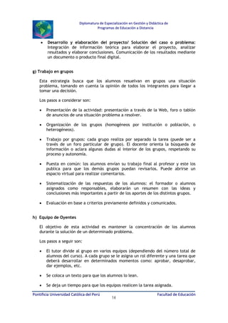 Diplomatura de Especialización en Gestión y Didáctica de
Programas de Educación a Distancia

•

Desarrollo y elaboración del proyecto/ Solución del caso o problema:
Integración de información teórica para elaborar el proyecto, analizar
resultados y elaborar conclusiones. Comunicación de los resultados mediante
un documento o producto final digital.

g) Trabajo en grupos
Esta estrategia busca que los alumnos resuelvan en grupos una situación
problema, tomando en cuenta la opinión de todos los integrantes para llegar a
tomar una decisión.
Los pasos a considerar son:
•

Presentación de la actividad: presentación a través de la Web, foro o tablón
de anuncios de una situación problema a resolver.

•

Organización de los grupos (homogéneos por institución o población, o
heterogéneos).

•

Trabajo por grupos: cada grupo realiza por separado la tarea (puede ser a
través de un foro particular de grupo). El docente orienta la búsqueda de
información o aclara algunas dudas al interior de los grupos, respetando su
proceso y autonomía.

•

Puesta en común: los alumnos envían su trabajo final al profesor y este los
publica para que los demás grupos puedan revisarlos. Puede abrirse un
espacio virtual para realizar comentarios.

•

Sistematización de las respuestas de los alumnos: el formador o alumnos
asignados como responsables, elaborarán un resumen con las ideas y
conclusiones más importantes a partir de los aportes de los distintos grupos.

•

Evaluación en base a criterios previamente definidos y comunicados.

h) Equipo de Oyentes
El objetivo de esta actividad es mantener la concentración de los alumnos
durante la solución de un determinado problema.
Los pasos a seguir son:
•

El tutor divide al grupo en varios equipos (dependiendo del número total de
alumnos del curso). A cada grupo se le asigna un rol diferente y una tarea que
deberá desarrollar en determinados momentos como: aprobar, desaprobar,
dar ejemplos, etc.

•

Se coloca un texto para que los alumnos lo lean.

•

Se deja un tiempo para que los equipos realicen la tarea asignada.

Pontificia Universidad Católica del Perú

14

Facultad de Educación

 
