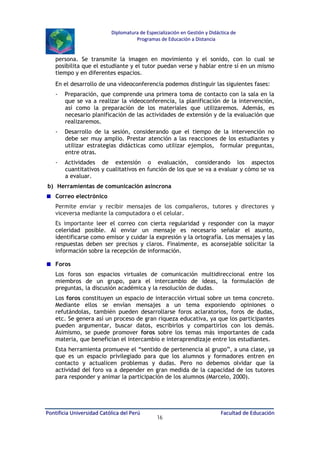 Diplomatura de Especialización en Gestión y Didáctica de
Programas de Educación a Distancia

persona. Se transmite la imagen en movimiento y el sonido, con lo cual se
posibilita que el estudiante y el tutor puedan verse y hablar entre sí en un mismo
tiempo y en diferentes espacios.
En el desarrollo de una videoconferencia podemos distinguir las siguientes fases:
-

Preparación, que comprende una primera toma de contacto con la sala en la
que se va a realizar la videoconferencia, la planificación de la intervención,
así como la preparación de los materiales que utilizaremos. Además, es
necesario planificación de las actividades de extensión y de la evaluación que
realizaremos.

-

Desarrollo de la sesión, considerando que el tiempo de la intervención no
debe ser muy amplio. Prestar atención a las reacciones de los estudiantes y
utilizar estrategias didácticas como utilizar ejemplos, formular preguntas,
entre otras.

-

Actividades de extensión o evaluación, considerando los aspectos
cuantitativos y cualitativos en función de los que se va a evaluar y cómo se va
a evaluar.

b) Herramientas de comunicación asíncrona
Correo electrónico
Permite enviar y recibir mensajes de los compañeros, tutores y directores y
viceversa mediante la computadora o el celular.
Es importante leer el correo con cierta regularidad y responder con la mayor
celeridad posible. Al enviar un mensaje es necesario señalar el asunto,
identificarse como emisor y cuidar la expresión y la ortografía. Los mensajes y las
respuestas deben ser precisos y claros. Finalmente, es aconsejable solicitar la
información sobre la recepción de información.
Foros
Los foros son espacios virtuales de comunicación multidireccional entre los
miembros de un grupo, para el intercambio de ideas, la formulación de
preguntas, la discusión académica y la resolución de dudas.
Los foros constituyen un espacio de interacción virtual sobre un tema concreto.
Mediante ellos se envían mensajes a un tema exponiendo opiniones o
refutándolas, también pueden desarrollarse foros aclaratorios, foros de dudas,
etc. Se genera así un proceso de gran riqueza educativa, ya que los participantes
pueden argumentar, buscar datos, escribirlos y compartirlos con los demás.
Asimismo, se puede promover foros sobre los temas más importantes de cada
materia, que benefician el intercambio e interaprendizaje entre los estudiantes.
Esta herramienta promueve el “sentido de pertenencia al grupo”, a una clase, ya
que es un espacio privilegiado para que los alumnos y formadores entren en
contacto y actualicen problemas y dudas. Pero no debemos olvidar que la
actividad del foro va a depender en gran medida de la capacidad de los tutores
para responder y animar la participación de los alumnos (Marcelo, 2000).

Pontificia Universidad Católica del Perú

16

Facultad de Educación

 