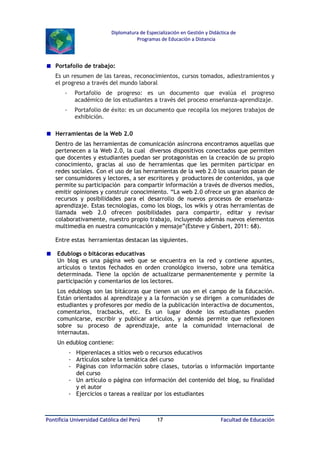 Diplomatura de Especialización en Gestión y Didáctica de
Programas de Educación a Distancia

Portafolio de trabajo:
Es un resumen de las tareas, reconocimientos, cursos tomados, adiestramientos y
el progreso a través del mundo laboral
-

Portafolio de progreso: es un documento que evalúa el progreso
académico de los estudiantes a través del proceso enseñanza-aprendizaje.

-

Portafolio de éxito: es un documento que recopila los mejores trabajos de
exhibición.

Herramientas de la Web 2.0
Dentro de las herramientas de comunicación asíncrona encontramos aquellas que
pertenecen a la Web 2.0, la cual diversos dispositivos conectados que permiten
que docentes y estudiantes puedan ser protagonistas en la creación de su propio
conocimiento, gracias al uso de herramientas que les permiten participar en
redes sociales. Con el uso de las herramientas de la web 2.0 los usuarios pasan de
ser consumidores y lectores, a ser escritores y productores de contenidos, ya que
permite su participación para compartir información a través de diversos medios,
emitir opiniones y construir conocimiento. “La web 2.0 ofrece un gran abanico de
recursos y posibilidades para el desarrollo de nuevos procesos de enseñanzaaprendizaje. Estas tecnologías, como los blogs, los wikis y otras herramientas de
llamada web 2.0 ofrecen posibilidades para compartir, editar y revisar
colaborativamente, nuestro propio trabajo, incluyendo además nuevos elementos
multimedia en nuestra comunicación y mensaje”(Esteve y Gisbert, 2011: 68).
Entre estas herramientas destacan las siguientes.
Edublogs o bitácoras educativas
Un blog es una página web que se encuentra en la red y contiene apuntes,
artículos o textos fechados en orden cronológico inverso, sobre una temática
determinada. Tiene la opción de actualizarse permanentemente y permite la
participación y comentarios de los lectores.
Los edublogs son las bitácoras que tienen un uso en el campo de la Educación.
Están orientados al aprendizaje y a la formación y se dirigen a comunidades de
estudiantes y profesores por medio de la publicación interactiva de documentos,
comentarios, tracbacks, etc. Es un lugar donde los estudiantes pueden
comunicarse, escribir y publicar artículos, y además permite que reflexionen
sobre su proceso de aprendizaje, ante la comunidad internacional de
internautas.
Un edublog contiene:
- Hiperenlaces a sitios web o recursos educativos
- Artículos sobre la temática del curso
- Páginas con información sobre clases, tutorías o información importante
del curso
- Un artículo o página con información del contenido del blog, su finalidad
y el autor
- Ejercicios o tareas a realizar por los estudiantes

Pontificia Universidad Católica del Perú

17

Facultad de Educación

 