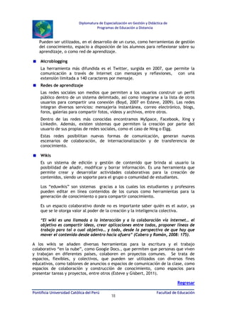 Diplomatura de Especialización en Gestión y Didáctica de
Programas de Educación a Distancia

Pueden ser utilizados, en el desarrollo de un curso, como herramientas de gestión
del conocimiento, espacio a disposición de los alumnos para reflexionar sobre su
aprendizaje, o como red de aprendizaje.
Microblogging
La herramienta más difundida es el Twitter, surgida en 2007, que permite la
comunicación a través de Internet con mensajes y reflexiones, con una
extensión limitada a 140 caracteres por mensaje.
Redes de aprendizaje
Las redes sociales son medios que permiten a los usuarios construir un perfil
público dentro de un sistema delimitado, así como integrarse a la lista de otros
usuarios para compartir una conexión (Boyd, 2007 en Esteve, 2009). Las redes
integran diversos servicios: mensajería instantánea, correo electrónico, blogs,
foros, galerías para compartir fotos, vídeos y archivos, entre otros.
Dentro de las redes más conocidas encontramos MySpace, Facebook, Xing y
Linkedin. Además, existen sistemas que permiten la creación por parte del
usuario de sus propias de redes sociales, como el caso de Ning o Elgg.
Estas redes posibilitan nuevas formas de comunicación, generan nuevos
escenarios de colaboración, de internacionalización y de transferencia de
conocimiento.
Wikis
Es un sistema de edición y gestión de contenido que brinda al usuario la
posibilidad de añadir, modificar y borrar información. Es una herramienta que
permite crear y desarrollar actividades colaborativas para la creación de
contenidos, siendo un soporte para el grupo o comunidad de estudiantes.
Los “eduwikis” son sistemas gracias a los cuales los estudiantes y profesores
pueden editar en línea contenidos de los cursos como herramientas para la
generación de conocimiento o para compartir conocimiento.
Es un espacio colaborativo donde no es importante saber quién es el autor, ya
que se le otorga valor al poder de la creación y la inteligencia colectiva.
“El wiki es una llamada a la interacción y a la colaboración vía internet… el
objetivo es compartir ideas, crear aplicaciones entre todos, proponer líneas de
trabajo para tal o cual objetivo… y todo, desde la perspectiva de que hay que
mover el contenido desde adentro hacia afuera” (Cabero y Román, 2008: 175).
A los wikis se añaden diversas herramientas para la escritura y el trabajo
colaborativo “en la nube”, como Google Docs., que permiten que personas que viven
y trabajan en diferentes países, colaboren en proyectos comunes. Se trata de
espacios, flexibles, y colectivos, que pueden ser utilizados con diversos fines
educativos, como tablones de anuncios o espacios de comunicación de la clase, como
espacios de colaboración y construcción de conocimiento, como espacios para
presentar tareas y proyectos, entre otros (Esteve y Gisbert, 2011).
Regresar
Pontificia Universidad Católica del Perú

18

Facultad de Educación

 