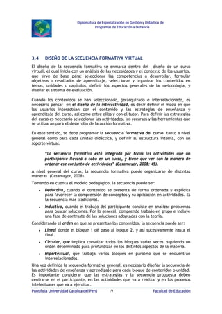 Diplomatura de Especialización en Gestión y Didáctica de
Programas de Educación a Distancia

3.4

DISEÑO DE LA SECUENCIA FORMATIVA VIRTUAL

El diseño de la secuencia formativa se enmarca dentro del diseño de un curso
virtual, el cual inicia con un análisis de las necesidades y el contexto de los usuarios,
que sirve de base para: seleccionar las competencias a desarrollar, formular
objetivos o resultados de aprendizaje, seleccionar y organizar los contenidos en
temas, unidades o capítulos, definir los aspectos generales de la metodología, y
diseñar el sistema de evaluación.
Cuando los contenidos se han seleccionado, jerarquizado e interrelacionado, es
necesario pensar en el diseño de la interactividad, es decir definir el modo en que
los usuarios interactúan con el contenido y las estrategias de enseñanza y
aprendizaje del curso, así como entre ellos y con el tutor. Para definir las estrategias
del curso es necesario seleccionar las actividades, los recursos y las herramientas que
se utilizarán para el desarrollo de la acción formativa.
En este sentido, se debe programar la secuencia formativa del curso, tanto a nivel
general como para cada unidad didáctica, y definir su estructura interna, con un
soporte virtual.
“La secuencia formativa está integrada por todas las actividades que un
participante llevará a cabo en un curso, y tiene que ver con la manera de
ordenar ese conjunto de actividades” (Casamayor, 2008: 45).
A nivel general del curso, la secuencia formativa puede organizarse de distintas
maneras (Casamayor, 2008).
Tomando en cuenta el modelo pedagógico, la secuencia puede ser:
♦

Deductiva, cuando el contenido se presenta de forma ordenada y explícita
para favorecer la comprensión de conceptos y su aplicación en actividades. Es
la secuencia más tradicional.

♦

Inductiva, cuando el trabajo del participante consiste en analizar problemas
para buscar soluciones. Por lo general, comprende trabajo en grupo e incluye
una fase de contraste de las soluciones adoptadas con la teoría.

Considerando el orden en que se presentan los contenidos, la secuencia puede ser:
♦

Lineal donde el bloque 1 dé paso al bloque 2, y así sucesivamente hasta el
final.

♦

Circular, que implica consultar todos los bloques varias veces, siguiendo un
orden determinado para profundizar en los distintos aspectos de la materia.

♦

Hipertextual, que trabaja varios bloques en paralelo que se encuentran
interrelacionados.

Una vez definida la secuencia formativa general, es necesario diseñar la secuencia de
las actividades de enseñanza y aprendizaje para cada bloque de contenidos o unidad.
Es importante considerar que las estrategias y la secuencia propuesta deben
centrarse en el participante, en las actividades que va a realizar y en los procesos
intelectuales que va a ejercitar.
Pontificia Universidad Católica del Perú

19

Facultad de Educación

 