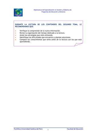 Diplomatura de Especialización en Gestión y Didáctica de
Programas de Educación a Distancia

DURANTE LA LECTURA DE LOS CONTENIDOS DEL SEGUNDO TEMA, LE
RECOMENDAMOS QUE:
•
•
•
•
•

Verifique la comprensión de la nueva información.
Revise la organización del tiempo dedicado a la lectura.
Anote las estrategias que está utilizando.
Identifique las dificultades que encuentra y plantee soluciones.
Compare los conocimientos que tenía antes de la lectura con los que está
aprendiendo.

Pontificia Universidad Católica del Perú

3

Facultad de Educación

 