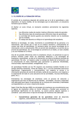 Diplomatura de Especialización en Gestión y Didáctica de
Programas de Educación a Distancia

3.1 EL DISEÑO DE LA FORMACIÓN VIRTUAL
El sentido de la enseñanza depende del sentido que se le dé al aprendizaje y este
dependerá, en buena medida, de las estrategias que se seleccionen y la secuencia
formativa que se diseñe.
Al diseñar un curso virtual, es necesario considerar previamente los siguientes
aspectos:

♣
♣
♣
♣

Los diferentes modos de enseñar implican diferentes modos de aprender.
Hay diferentes tipos de enseñanza para diferentes tipos de aprendizaje.
La actividad del alumno guarda una estrecha relación con la enseñanza
que ha recibido.
El trabajo del docente se refleja en el aprendizaje del estudiante.

Mientras la tecnología, sin duda, incrementa la accesibilidad de las personas a la
información, este acceso por sí solo no se traduce necesaria y directamente en
niveles más altos de aprendizaje. Es necesario poner las nuevas tecnologías de la
información y de la comunicación (TIC) al servicio del estudiante y al servicio de su
proceso de aprendizaje. Así, la tecnología se convierte en un medio, un valor añadido
y no una finalidad en sí misma.
Una de las grandes diferencias entre la enseñanza virtual y la presencial es que la
primera necesita cuidar mejor los materiales didácticos y las estrategias de
enseñanza y aprendizaje, ya que en la interacción con éstos se producen procesos de
aprendizaje. Por ello, se requiere cuidar la calidad del diseño de la formación y de
la comunicación en estos materiales para aprovechar su potencial (flexibilidad,
interactividad, hipertextualidad, navegabilidad, etc.).
Un aprendizaje flexible con las TIC requiere una enseñanza también flexible en el
tiempo (distintos momentos, ritmos de trabajo, etc.), y en los contenidos (estructura
hipertextual, fragmentación y jerarquización); con respecto al acceso a la
información (procesos de control de entrada y salida de los usuarios) y con respecto a
la organización de todo el curso (secuencia de las actividades, recursos distribuidos,
guías, etc.).
Entendemos las estrategias de enseñanza como el proceso de selección y
organización que hace el docente de los métodos, actividades, recursos y materiales
más adecuados para lograr el aprendizaje de un conjunto de contenidos y habilidades
correspondientes a un curso o materia de estudio.
Según Frida Díaz Barriga (2002) las estrategias de enseñanza son procedimientos que
el agente de enseñanza utiliza en forma reflexiva y flexible para promover el
aprendizaje significativo en los alumnos. La autora precisa algunos aspectos a
considerar para seleccionar el tipo de estrategia de enseñanza más adecuada:

♣

Características generales de los aprendices (nivel de desarrollo
cognitivo, conocimientos previos, factores motivacionales, etc.).

Pontificia Universidad Católica del Perú

4

Facultad de Educación

 