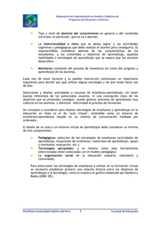 Diplomatura de Especialización en Gestión y Didáctica de
Programas de Educación a Distancia

♣

Tipo y nivel de dominio del conocimiento en general y del contenido
curricular en particular, que se va a abordar.

♣

La intencionalidad o meta que se desea lograr y las actividades
cognitivas y pedagógicas que debe realizar el alumno para conseguirla. Es
imprescindible considerar además de las características de los
estudiantes, y los contenidos y objetivos de aprendizaje, aquellas
habilidades o estrategias de aprendizaje que se espera que los alumnos
desarrollen.

♣

Monitoreo constante del proceso de enseñanza así como del progreso y
aprendizaje de los alumnos.

Cada uno de estos factores y su posible interacción constituyen un importante
argumento para decidir por qué utilizar alguna estrategia y de qué modo hacer uso
de ella.
Seleccionar y diseñar actividades y recursos de enseñanza-aprendizaje, sin tener
buenos referentes de los potenciales usuarios, ni una concepción clara de los
objetivos que se pretenden conseguir, puede generar procesos de aprendizaje muy
caóticos en los alumnos, y disminuir efectividad al proceso de formación.
Un concepto a considerar para diseñar estrategias de enseñanza y aprendizaje en la
educación en línea es el de "aula virtual", entendida como un entorno de
enseñanza/aprendizaje basado en un sistema de comunicación mediada por
ordenador.
El diseño de un aula o un entorno virtual de aprendizaje debe considerar un mínimo
de tres componentes:

♣
♣
♣

Pedagógicos: selección de las estrategias de enseñanza (actividades de
aprendizaje, situaciones de enseñanza, materiales de aprendizaje, apoyo
y monitoreo, evaluación, etc.).
Tecnologías apropiadas: y la manera cómo esas herramientas
seleccionadas están conectadas con el modelo pedagógico.
La organización social de la educación (espacio, calendario y
comunidad).

Para seleccionar las estrategias de enseñanza a utilizar en la formación virtual
es necesario establecer primero una relación directa entre los objetivos de
aprendizaje y la tecnología, como lo muestra el gráfico elaborado por Barberá y
Badía (2004: 85).

Pontificia Universidad Católica del Perú

5

Facultad de Educación

 