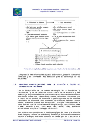Diplomatura de Especialización en Gestión y Didáctica de
Programas de Educación a Distancia

Fuente: Barberá E. y Badía, A. (2004). Educar con aulas virtuales. Madrid: Machado libros p. 85

La respuesta a estas interrogantes ayudará a seleccionar, preparar o utilizar la
tecnología y las actividades más adecuadas para el aprendizaje de los
estudiantes.
3.2.

PRINCIPIOS CONSTRUCTIVISTAS
ESTRATEGIAS DE ENSEÑANZA

PARA

LA

SELECCIÓN

Y

DISEÑO

DE

Con la incorporación de las nuevas tecnologías de la información y
comunicación, y de los principios constructivistas de la enseñanza y del
aprendizaje, es posible desarrollar procesos educativos virtuales desde modelos
más activos, interactivos, colaborativos y menos transmisivos. Reiteramos que
el centro de los procesos de enseñanza y aprendizaje debe ser la actividad
constructiva del estudiante como un sistema de interacción mediado. En este
sentido, diferentes autores han incorporado principios constructivistas a
tomar en cuenta para el uso de nuevas tecnologías (Burge, 1995; Garrison, 1993
y 1997; Jonassen y Cols, 1995; Kaye, 1992; Wilson, 1996), aportando
modificaciones a la práctica pedagógica a distancia.
Para explicar estos principios en el diseño pedagógico del curso, y la selección
de estrategias y recursos de enseñanza y aprendizaje, consideramos necesario
retomar el triángulo interactivo tomando en cuenta que, en la educación a
Pontificia Universidad Católica del Perú

6

Facultad de Educación

 