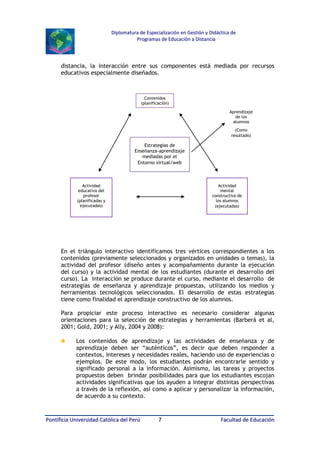 Diplomatura de Especialización en Gestión y Didáctica de
Programas de Educación a Distancia

distancia, la interacción entre sus componentes está mediada por recursos
educativos especialmente diseñados.

Contenidos
(planificación)
Aprendizaje
de los
alumnos
(Como
resultado)

Estrategias de
Enseñanza-aprendizaje
mediadas por el
Entorno virtual/web

Actividad
educativa del
profesor
(planificadas y
ejecutadas)

Actividad
mental
constructiva de
los alumnos
(ejecutadas)

En el triángulo interactivo identificamos tres vértices correspondientes a los
contenidos (previamente seleccionados y organizados en unidades o temas), la
actividad del profesor (diseño antes y acompañamiento durante la ejecución
del curso) y la actividad mental de los estudiantes (durante el desarrollo del
curso). La interacción se produce durante el curso, mediante el desarrollo de
estrategias de enseñanza y aprendizaje propuestas, utilizando los medios y
herramientas tecnológicos seleccionados. El desarrollo de estas estrategias
tiene como finalidad el aprendizaje constructivo de los alumnos.
Para propiciar este proceso interactivo es necesario considerar algunas
orientaciones para la selección de estrategias y herramientas (Barberá et al,
2001; Gold, 2001; y Ally, 2004 y 2008):

♣

Los contenidos de aprendizaje y las actividades de enseñanza y de
aprendizaje deben ser “auténticos”, es decir que deben responder a
contextos, intereses y necesidades reales, haciendo uso de experiencias o
ejemplos. De este modo, los estudiantes podrán encontrarle sentido y
significado personal a la información. Asimismo, las tareas y proyectos
propuestos deben brindar posibilidades para que los estudiantes escojan
actividades significativas que los ayuden a integrar distintas perspectivas
a través de la reflexión, así como a aplicar y personalizar la información,
de acuerdo a su contexto.

Pontificia Universidad Católica del Perú

7

Facultad de Educación

 