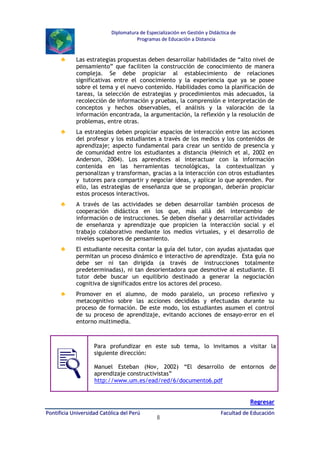 Diplomatura de Especialización en Gestión y Didáctica de
Programas de Educación a Distancia

♣

Las estrategias propuestas deben desarrollar habilidades de “alto nivel de
pensamiento” que faciliten la construcción de conocimiento de manera
compleja. Se debe propiciar al establecimiento de relaciones
significativas entre el conocimiento y la experiencia que ya se posee
sobre el tema y el nuevo contenido. Habilidades como la planificación de
tareas, la selección de estrategias y procedimientos más adecuados, la
recolección de información y pruebas, la comprensión e interpretación de
conceptos y hechos observables, el análisis y la valoración de la
información encontrada, la argumentación, la reflexión y la resolución de
problemas, entre otras.

♣

La estrategias deben propiciar espacios de interacción entre las acciones
del profesor y los estudiantes a través de los medios y los contenidos de
aprendizaje; aspecto fundamental para crear un sentido de presencia y
de comunidad entre los estudiantes a distancia (Heinich et al, 2002 en
Anderson, 2004). Los aprendices al interactuar con la información
contenida en las herramientas tecnológicas, la contextualizan y
personalizan y transforman, gracias a la interacción con otros estudiantes
y tutores para compartir y negociar ideas, y aplicar lo que aprenden. Por
ello, las estrategias de enseñanza que se propongan, deberán propiciar
estos procesos interactivos.

♣

A través de las actividades se deben desarrollar también procesos de
cooperación didáctica en los que, más allá del intercambio de
información o de instrucciones. Se deben diseñar y desarrollar actividades
de enseñanza y aprendizaje que propicien la interacción social y el
trabajo colaborativo mediante los medios virtuales, y el desarrollo de
niveles superiores de pensamiento.

♣

El estudiante necesita contar la guía del tutor, con ayudas ajustadas que
permitan un proceso dinámico e interactivo de aprendizaje. Esta guía no
debe ser ni tan dirigida (a través de instrucciones totalmente
predeterminadas), ni tan desorientadora que desmotive al estudiante. El
tutor debe buscar un equilibrio destinado a generar la negociación
cognitiva de significados entre los actores del proceso.

♣

Promover en el alumno, de modo paralelo, un proceso reflexivo y
metacognitivo sobre las acciones decididas y efectuadas durante su
proceso de formación. De este modo, los estudiantes asumen el control
de su proceso de aprendizaje, evitando acciones de ensayo-error en el
entorno multimedia.

Para profundizar en este sub tema, lo invitamos a visitar la
siguiente dirección:
Manuel Esteban (Nov, 2002) “El desarrollo de entornos de
aprendizaje constructivistas”
http://www.um.es/ead/red/6/documento6.pdf
Regresar
Pontificia Universidad Católica del Perú

8

Facultad de Educación

 