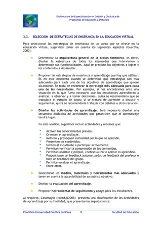 Diplomatura de Especialización en Gestión y Didáctica de
Programas de Educación a Distancia

3.3.

SELECCIÓN DE ESTRATEGIAS DE ENSEÑANZA EN LA EDUCACIÓN VIRTUAL

Para seleccionar las estrategias de enseñanza de un curso que se ofrece en la
educación virtual, sugerimos tomar en cuenta los siguientes aspectos (Guardia,
2000):

♣

Determinar la arquitectura general de la acción formativa, es decir,
diseñar la estructura de todos los elementos que intervienen y
determinan sus funcionalidades. Aquí se precisan los objetivos a lograr y
los contenidos a desarrollar.

♣

Proponer las estrategias de enseñanza y aprendizaje que hay que utilizar.
Es en este momento cuando se determina qué estrategias son más
adecuadas para cada uno de los objetivos de aprendizaje que quiere
alcanzarse. Se trata de encontrar la estrategia más adecuada para cada
una de las necesidades. Por ejemplo, si nos encontramos ante una
situación en la que fuera necesario que los estudiantes aprendieran a
analizar, a observar y a tomar decisiones, quizá se recomendaría que se
trabajara el estudio de casos; si se tratara de aprender a discutir y
argumentar, quizá se recomendaría trabajar con debates u otros recursos.

♣

Diseñar las actividades de aprendizaje. Será necesario diseñar una
secuencia didáctica de actividades que garanticen que el aprendizaje
tendrá lugar.
En este sentido, sugerimos incluir actividades y recursos que:












Activen los conocimientos previos.
Orienten el aprendizaje.
Motiven y provoquen curiosidad por lo que se aprende.
Presenten los contenidos.
Inciten al estudiante a participar activamente.
Permitan verificar la comprensión de los contenidos.
Permitan analizar ejemplos, contextualizar o aplicar lo aprendido.
Proporcionen un feedback automatizado, un feedback del profesor o
bien un feedback del grupo.
Permitan evaluar el aprendizaje.
Entre otros.

♣

Seleccionar los medios, materiales y herramientas más adecuados y
tener en cuenta la accesibilidad de su público objetivo.

♣

Diseñar la evaluación del aprendizaje.

♣

Proponer herramientas de seguimiento y apoyo para los estudiantes.

Al respecto, Casamayor (coord.)(2008) presenta una clasificación de las actividades
de aprendizaje por su finalidad, que presentamos seguidamente:
Pontificia Universidad Católica del Perú

9

Facultad de Educación

 