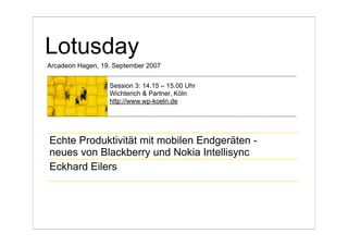 Lotusday
Arcadeon Hagen, 19. September 2007


                  Session 3: 14.15 – 15.00 Uhr
                  Wichterich & Partner, Köln
                  http://www.wp-koeln.de




Echte Produktivität mit mobilen Endgeräten -
neues von Blackberry und Nokia Intellisync
Eckhard Eilers