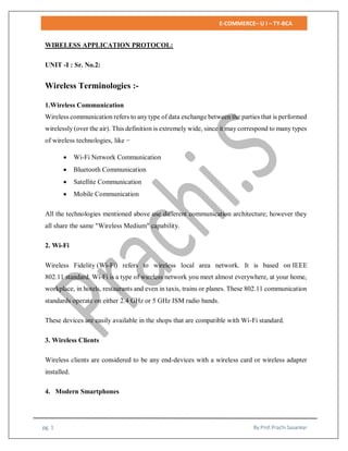 E-COMMERCE– U I – TY-BCA
pg. 1 By:Prof.Prachi Sasankar
WIRELESS APPLICATION PROTOCOL:
UNIT -I : Sr. No.2:
Wireless Terminologies :-
1.Wireless Communication
Wireless communication refers to any type of data exchange between the parties that is performed
wirelessly (over the air). This definition is extremely wide, since it may correspond to many types
of wireless technologies, like −
 Wi-Fi Network Communication
 Bluetooth Communication
 Satellite Communication
 Mobile Communication
All the technologies mentioned above use different communication architecture; however they
all share the same "Wireless Medium" capability.
2. Wi-Fi
Wireless Fidelity (Wi-Fi) refers to wireless local area network. It is based on IEEE
802.11 standard. Wi-Fi is a type of wireless network you meet almost everywhere, at your home,
workplace, in hotels, restaurants and even in taxis, trains or planes. These 802.11 communication
standards operate on either 2.4 GHz or 5 GHz ISM radio bands.
These devices are easily available in the shops that are compatible with Wi-Fi standard.
3. Wireless Clients
Wireless clients are considered to be any end-devices with a wireless card or wireless adapter
installed.
4. Modern Smartphones
 