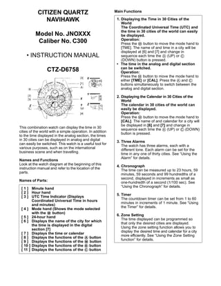 CITIZEN QUARTZ
NAVIHAWK
Model No. JNOXXX
Caliber No. C300
• INSTRUCTION MANUAL
CTZ-D6758
This combination watch can display the time in 30
cities of the world with a simple operation. In addition
to the time displayed in the analog section, the times
in 30 cities can be displayed in analog and digital
can easily be switched. This watch is a useful tool for
various purposes, such as on the international
business scene and when travelling.
Names and Functions
Look at the watch diagram at the beginning of this
instruction manual and refer to the location of the
parts.
Names of Parts:
Main Functions
[ 1 ] Minute hand
[ 2 ] Hour hand
[ 3 ] UTC Time Indicator (Displays
Coordinated Universal Time in hours
and minutes)
[ 4 ] Mode hand (Shows the mode selected
with the ࠗM button)
[ 5 ] 24-hour hand
[ 6 ] Displays the name of the city for which
the time is displayed in the digital
section [7]
[ 7 ] Displays the time or calendar
[ 8 ] Displays the functions of the ࠗA button
[ 9 ] Displays the functions of the ࠗM button
[ 10 ] Displays the functions of the ࠗB button
[ 11 ] Displays the functions of the ࠗC button
1. Displaying the Time in 30 Cities of the
World
The Coordinated Universal Time (UTC) and
the time in 30 cities of the world can easily
be displayed.
Operation:
Press the ࠗM button to move the mode hand to
[TME]. The name of and time in a city will be
displayed at [6] and [7] and change in
sequence each time the ࠗA (UP) or ࠗC
(DOWN) button is pressed.
• The time in the analog and digital section
can be switched.
Operation:
Press the ࠗM button to move the mode hand to
either [TME] or [CAL]. Press the ࠗA and ࠗC
buttons simultaneously to switch between the
analog and digital section.
2. Displaying the Calendar in 30 Cities of the
World
The calendar in 30 cities of the world can
easily be displayed.
Operation:
Press the ࠗM button to move the mode hand to
[CAL]. The name of and calendar for a city will
be displayed in [6] and [7] and change in
sequence each time the ࠗA (UP) or ࠗC (DOWN)
button is pressed.
3. Three Alarms
The watch has three alarms, each with a
different tone. Each alarm can be set for the
time in any one of thirty cities. See “Using the
Alarm” for details.
4. Chronograph
The time can be measured up to 23 hours, 59
minutes, 59 seconds and 99 hundredths of a
second, displayed in increments as small as
one-hundredth of a second (1/100 sec). See
“Using the Chronograph” for details.
5. Timer
The countdown timer can be set from 1 to 60
minutes in increments of 1 minute. See “Using
the Timer” for details.
6. Zone Setting
The time displayed can be programmed so
that only the desired cities are displayed.
Using the zone setting function allows you to
display the desired time and calendar for a city
more efficiently. See “Using the Zone Setting
function” for details.
 