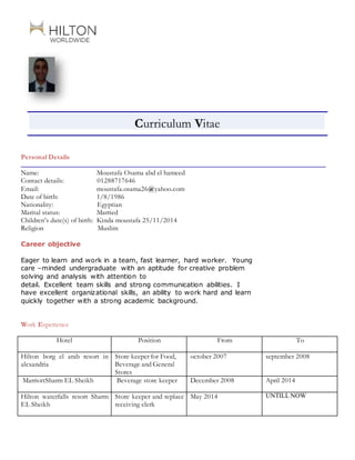 Curriculum Vitae
Personal Details
Name: Moustafa Osama abd el hameed
Contact details: 01288717646
Email: moustafa.osama26@yahoo.com
Date of birth: 1/8/1986
Nationality: Egyptian
Marital status: Married
Children’s date(s) of birth: Kinda moustafa 25/11/2014
Religion Muslim
Career objective
Eager to learn and work in a team, fast learner, hard worker. Young
care –minded undergraduate with an aptitude for creative problem
solving and analysis with attention to
detail. Excellent team skills and strong communication abilities. I
have excellent organizational skills, an ability to work hard and learn
quickly together with a strong academic background.
Work Experience
Hotel Position From To
Hilton borg el arab resort in
alexandria
Store keeper for Food,
Beverage and General
Stores
october 2007 september 2008
MarriottSharm EL Sheikh Beverage store keeper December 2008 April 2014
Hilton waterfalls resort Sharm
EL Sheikh
Store keeper and replace
receiving clerk
May 2014 UNTILL NOW
 