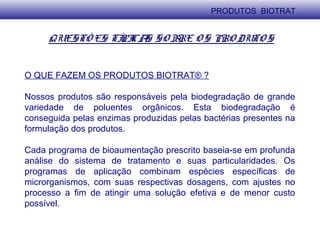 QUESTÕ ES TÍPICAS SO BRE O S PRO DUTO S
O QUE FAZEM OS PRODUTOS BIOTRAT® ?
Nossos produtos são responsáveis pela biodegradação de grande
variedade de poluentes orgânicos. Esta biodegradação é
conseguida pelas enzimas produzidas pelas bactérias presentes na
formulação dos produtos.
Cada programa de bioaumentação prescrito baseia-se em profunda
análise do sistema de tratamento e suas particularidades. Os
programas de aplicação combinam espécies específicas de
microrganismos, com suas respectivas dosagens, com ajustes no
processo a fim de atingir uma solução efetiva e de menor custo
possível.
PRODUTOS BIOTRAT
 