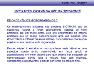 QUESTÕ ES TÍPICAS SO BRE O S PRO DUTO S
DE ONDE VÊM OS MICRORGANISMOS ?
Os microrganismos utilizados nos produtos BIOTRAT® são de
ocorrência natural, e foram originalmente isolados do meio
ambiente. De um modo geral, eles são encontrados no próprio
ambiente que se deseja descontaminar; uma vez isolados, são
desenvolvidas colônias em meio seletivo, especialmente criado para
maximizar sua habilidade de degradação.
Destas cêpas é extraído o microrganismo mais viável e bem
sucedido, sendo então desenvolvido em larga escala e
acondicionado em meio próprio para que posssa ser estocado ou
comercializado, sendo feita a mistura final com enzimas,
surfactantes e adsorventes, a fim de dar forma ao produto final.
PRODUTOS BIOTRAT
 