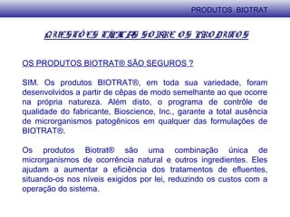 QUESTÕ ES TÍPICAS SO BRE O S PRO DUTO S
OS PRODUTOS BIOTRAT® SÃO SEGUROS ?
SIM. Os produtos BIOTRAT®, em toda sua variedade, foram
desenvolvidos a partir de cêpas de modo semelhante ao que ocorre
na própria natureza. Além disto, o programa de contrôle de
qualidade do fabricante, Bioscience, Inc., garante a total ausência
de microrganismos patogênicos em qualquer das formulações de
BIOTRAT®.
Os produtos Biotrat® são uma combinação única de
microrganismos de ocorrência natural e outros ingredientes. Eles
ajudam a aumentar a eficiência dos tratamentos de efluentes,
situando-os nos níveis exigidos por lei, reduzindo os custos com a
operação do sistema.
PRODUTOS BIOTRAT
 
