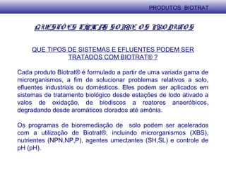 QUESTÕ ES TÍPICAS SO BRE O S PRO DUTO S
QUE TIPOS DE SISTEMAS E EFLUENTES PODEM SER
TRATADOS COM BIOTRAT® ?
Cada produto Biotrat® é formulado a partir de uma variada gama de
microrganismos, a fim de solucionar problemas relativos a solo,
efluentes industriais ou domésticos. Eles podem ser aplicados em
sistemas de tratamento biológico desde estações de lodo ativado a
valos de oxidação, de biodiscos a reatores anaeróbicos,
degradando desde aromáticos clorados até amônia.
Os programas de bioremediação de solo podem ser acelerados
com a utilização de Biotrat®, incluindo microrganismos (XBS),
nutrientes (NPN,NP,P), agentes umectantes (SH,SL) e controle de
pH (pH).
PRODUTOS BIOTRAT
 