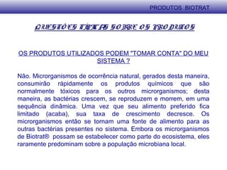 QUESTÕ ES TÍPICAS SO BRE O S PRO DUTO S
OS PRODUTOS UTILIZADOS PODEM "TOMAR CONTA" DO MEU
SISTEMA ?
Não. Microrganismos de ocorrência natural, gerados desta maneira,
consumirão rápidamente os produtos químicos que são
normalmente tóxicos para os outros microrganismos; desta
maneira, as bactérias crescem, se reproduzem e morrem, em uma
sequência dinâmica. Uma vez que seu alimento preferido fica
limitado (acaba), sua taxa de crescimento decresce. Os
microrganismos então se tornam uma fonte de alimento para as
outras bactérias presentes no sistema. Embora os microrganismos
de Biotrat® possam se estabelecer como parte do ecosistema, eles
raramente predominam sobre a população microbiana local.
PRODUTOS BIOTRAT
 