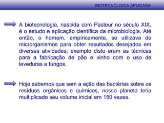 BIOTECNOLOGIA APLICADA
A biotecnologia, nascida com Pasteur no século XIX,
é o estudo e aplicação científica da microbiologia. Até
então, o homem, empíricamente, se utilizava de
microrganismos para obter resultados desejados em
diversas atividades; exemplo disto eram as técnicas
para a fabricação de pão e vinho com o uso de
leveduras e fungos.
Hoje sabemos que sem a ação das bactérias sobre os
resíduos orgânicos e químicos, nosso planeta teria
multiplicado seu volume inicial em 150 vezes.
 