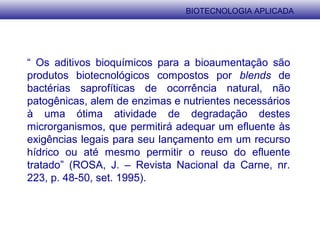 “ Os aditivos bioquímicos para a bioaumentação são
produtos biotecnológicos compostos por blends de
bactérias saprofíticas de ocorrência natural, não
patogênicas, alem de enzimas e nutrientes necessários
à uma ótima atividade de degradação destes
microrganismos, que permitirá adequar um efluente às
exigências legais para seu lançamento em um recurso
hídrico ou até mesmo permitir o reuso do efluente
tratado” (ROSA, J. – Revista Nacional da Carne, nr.
223, p. 48-50, set. 1995).
BIOTECNOLOGIA APLICADA
 