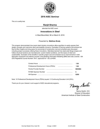 2016 AISC Seminar
This is to certify that:
Ranjit Sharma
attended the AISC event
Presented by: Matthew Brady
Innovations in Steel
in West Bloomfield, MI on March 8, 2016
This program demonstrated how recent steel industry innovations allow specifiers to easily express their
design concepts and overcome client serviceability concerns. Examples of framing systems that achieve low
floor-to-floor heights and long spans for economies of construction cost and schedule were discussed -
including project successes utilizing these innovations. Attendees learned how steel wide flange shapes and
hollow structural sections are manufactured, current market conditions, and the basics of steel and
sustainability. Examples of the benefits to specific project cost and schedule due to improvements in both
fabrication equipment and delivery process using Building Information Modeling (BIM) were also covered. AIA
CES Registered Course Number: A411; approved for 1.00 LU/HSW.
....................................................................................... 1.00Contact Hours
1.00.......................................................................................Professional Development Hours (PDHs)
0003884.......................................................................................Florida Provider Number
5.......................................................................................NYSED Sponsor Number
G295.......................................................................................AIA Sponsor
Thank you for your interest in and support of AISC educational programs.
Nancy Gavlin, S.E.
Director of Education
American Institute of Steel Construction
Note: 10 Professional Development Hours (PDHs) equals 1.0 Continuing Education Unit (CEU).
One East Wacker Drive, Suite 700 Chicago, IL 60601 312.670.2400
 