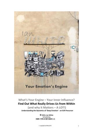 © copyright Ian White 2015 1
What’s Your Engine – Your Inner Influence?
Find Out What Really Drives Us from Within
(and why it Matters – A LOT!)
Understanding the Dynamics of ‘Deep Emotion’ - an ECR Precursor
© 2015, Ian White
Self-publishing
ISBN 978-0-9871869-1-1
 