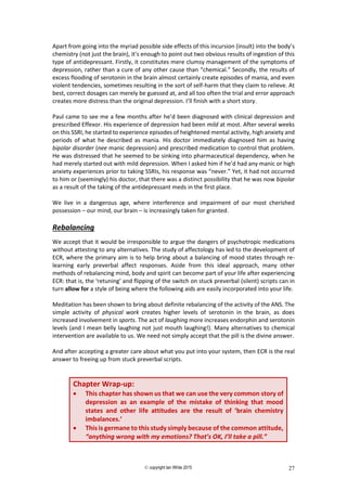 © copyright Ian White 2015 27
Apart from going into the myriad possible side effects of this incursion (insult) into the body’s
chemistry (not just the brain), it’s enough to point out two obvious results of ingestion of this
type of antidepressant. Firstly, it constitutes mere clumsy management of the symptoms of
depression, rather than a cure of any other cause than “chemical.” Secondly, the results of
excess flooding of serotonin in the brain almost certainly create episodes of mania, and even
violent tendencies, sometimes resulting in the sort of self-harm that they claim to relieve. At
best, correct dosages can merely be guessed at, and all too often the trial and error approach
creates more distress than the original depression. I’ll finish with a short story.
Paul came to see me a few months after he’d been diagnosed with clinical depression and
prescribed Effexor. His experience of depression had been mild at most. After several weeks
on this SSRI, he started to experience episodes of heightened mental activity, high anxiety and
periods of what he described as mania. His doctor immediately diagnosed him as having
bipolar disorder (nee manic depression) and prescribed medication to control that problem.
He was distressed that he seemed to be sinking into pharmaceutical dependency, when he
had merely started out with mild depression. When I asked him if he’d had any manic or high
anxiety experiences prior to taking SSRIs, his response was “never.” Yet, it had not occurred
to him or (seemingly) his doctor, that there was a distinct possibility that he was now bipolar
as a result of the taking of the antidepressant meds in the first place.
We live in a dangerous age, where interference and impairment of our most cherished
possession – our mind, our brain – is increasingly taken for granted.
Rebalancing
We accept that it would be irresponsible to argue the dangers of psychotropic medications
without attesting to any alternatives. The study of affectology has led to the development of
ECR, where the primary aim is to help bring about a balancing of mood states through re-
learning early preverbal affect responses. Aside from this ideal approach, many other
methods of rebalancing mind, body and spirit can become part of your life after experiencing
ECR: that is, the ‘retuning’ and flipping of the switch on stuck preverbal (silent) scripts can in
turn allow for a style of being where the following aids are easily incorporated into your life.
Meditation has been shown to bring about definite rebalancing of the activity of the ANS. The
simple activity of physical work creates higher levels of serotonin in the brain, as does
increased involvement in sports. The act of laughing more increases endorphin and serotonin
levels (and I mean belly laughing not just mouth laughing!). Many alternatives to chemical
intervention are available to us. We need not simply accept that the pill is the divine answer.
And after accepting a greater care about what you put into your system, then ECR is the real
answer to freeing up from stuck preverbal scripts.
Chapter Wrap-up:
 This chapter has shown us that we can use the very common story of
depression as an example of the mistake of thinking that mood
states and other life attitudes are the result of ‘brain chemistry
imbalances.’
 This is germane to this study simply because of the common attitude,
“anything wrong with my emotions? That’s OK, I’ll take a pill.”
 