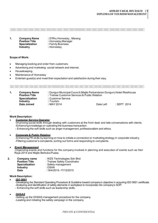 AHMAD FAISAL BIN DAUD CV
DIPLOMAOF TOURISM MANAGEMENT
PRIVATE & CONFIDENTIAL
P R O F E S S I O N A L E X P E R I E N C E S
1. Company Name : D’Rhu Homestay , Marang
Position Title
Specialization
Industry
: Homestay Manager
: Family Business
: Homestay
Scope of Work:
 Managing booking and order from customers.
 Advertising and marketing: social network and internet.
 Housekeeping
 Maintenance of Homestay
 Entertain guest(s) and meet their expectation and satisfaction during their stay.
I N D U S T R I A L I N T E R N S H I P T R A I N I N G
1. Company Name
Position Title
: Dungun Municipal Council (Majlis Perbandaran Dungun) Hotel /Resthouse
: Trainee Customer Services & Public Relation
Specialization
Industry
: Customer Service
: Tourism
Date Joined : MAY 2014 Date Left : SEPT 2014
.
Work Description:
 Customer Service Operator
-Improving social skills through dealing with customers at the front desk and tele-conversations with clients.
-Enhancing knowledge on operating the business transaction.
- Enhancing the soft skills such as anger management, professionalism and ethics.
 Corporate & Public Relation
-Enhancing PR skills by learning on how to initiate a connection or marketing strategy in corporate industry.
-Filtering customer’s complaints, sorting out forms and responding to complaints.
 Event Management
-Organizing events and functions for the company involved in planning and execution of events such as Hari
Raya 2014 and Majlis Berbuka Puasa.
2. Company name : WZS Technologies Sdn Bhd
Position Title : Trainee Safety Coordinator
Specialization : Safety management
Industry : OSHA
Date : 19/4/2015- 17/12/2015
Work Description:
 ISO 9001
-Developing the Standard Operating Procedure & Guideline toward company’s objective in acquiring ISO 9001 certificate.
-Analyzing and identification of safety elements in workplace to incorporate into company’s SOP.
- Enhancing the soft skills such as leadership skills.
 OHSAS
-Setting up the OHSAS management procedure for the company.
-Leading and initiating the safety campaign in the company
 
