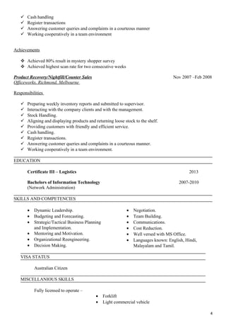  Cash handling
 Register transactions
 Answering customer queries and complaints in a courteous manner
 Working cooperatively in a team environment
Achievements
 Achieved 80% result in mystery shopper survey
 Achieved highest scan rate for two consecutive weeks
Product Recovery/Nightfill/Counter Sales Nov 2007 –Feb 2008
Officeworks, Richmond, Melbourne
Responsibilities
 Preparing weekly inventory reports and submitted to supervisor.
 Interacting with the company clients and with the management.
 Stock Handling.
 Aligning and displaying products and returning loose stock to the shelf.
 Providing customers with friendly and efficient service.
 Cash handling.
 Register transactions.
 Answering customer queries and complaints in a courteous manner.
 Working cooperatively in a team environment.
EDUCATION
Certificate III – Logistics 2013
Bachelors of Information Technology 2007-2010
(Network Administration)
SKILLS AND COMPETENCIES
• Dynamic Leadership.
• Budgeting and Forecasting.
• Strategic/Tactical Business Planning
and Implementation.
• Mentoring and Motivation.
• Organizational Reengineering.
• Decision Making.
• Negotiation.
• Team Building.
• Communications.
• Cost Reduction.
• Well versed with MS Office.
• Languages known: English, Hindi,
Malayalam and Tamil.
VISA STATUS
Australian Citizen
MISCELLANIOUS SKILLS
Fully licensed to operate –
• Forklift
• Light commercial vehicle
4
 