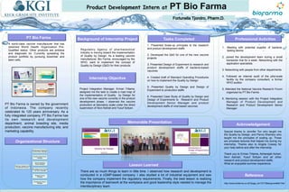 POSTER TEMPLATES BY:
www.POSTERPRESENTATIONS.co
m
PT Bio Farma
Internship Objective
Regulatory Agency of pharmaceutical
industry is moving toward the implementation
of Quality by Design. As a leading vaccine
manufacturer, Bio Farma, encouraged by the
WHO, want to implement the concept of
Quality by Design (QbD) for their products.
Project Integration Manager, Erman Tritama,
assigned me the task to create a road map of
the implementation of Quality by Design for
one of the new vaccine currently in the product
development phase. I observed the vaccine
production at laboratory scale under the direct
supervision of Novi Astriati and Yusuf Sofyan.
Tasks Completed
1.  t.
Background of Internship Project
A world-class vaccine manufacturer that has
obtained World Health Organization Pre-
Qualified status. Other products are antisera
and diagnostic kit. Currently spreading the
product portfolio by pursuing biosimilar and
stem cells.
Organizational Structure
Professional Activities
Acknowledgement
Special thanks to Jennifer Ton who taught me
the Quality by Design, and Parviz Shamlou who
taught me the principles of scaling up. Those
are priceless lectures that helped me during my
internship. Thanks also to Angela Cossey for
your help before and after the internship.
Thank you to Erman Tritama, Adriansjah Azhari,
Novi Astriati, Yusuf Sofyan and all other
research and product development staffs.
What an enjoyable summer experience.
1. Presented Scale-up principles to the research
and product development staffs
2. Developed the QbD for one of the new vaccine
projects
3. Presented Design of Experiment to research and
product development staffs of bacteria-based
vaccines
4. Created draft of Standard Operating Procedures
on how to implement the Quality by Design
5. Presented Quality by Design and Design of
Experiment to production staffs
6. Presented Case Study of Quality by Design and
Design of Experiments to Research and Product
Development Senior Manager and product
development staffs of viral-based vaccines
1.  Meeting with potential supplier of bacteria-
testing device
2. Joined the development team during a small
bioreactor trial for a week. Networking with the
application specialists.
3. Networking with people from other departments
4. Followed an internal audit of the pilot-scale
facility by the company consultant, a former
WHO auditor
5. Attended the National Vaccine Research Forum
organized by PT Bio Farma
6. Mentoring session with the Project Integration
Manager of Product Development and
Research and Product Development Senior
Manager
Memorable Presentation
PT Bio Farma is owned by the government
of Indonesia. The company recently
celebrated its 125 years anniversary. As a
fully integrated company, PT Bio Farma has
its own research and development
department, animal breeding site, media
production, vaccine manufacturing site, and
marketing capability.
Lesson Learned
There are so much things to learn in little time. I observed how research and development is
conducted in a cGMP-based company. I also studied a lot of industrial equipment and saw
how the company implement the regulatory requirements. Finally, the best lesson is realizing
the importance of teamwork at the workplace and good leadership style needed to manage the
interdisciplinary team.
Reference
http://www.biofarma.co.id/?page_id=15172&lang=en#all/1/list
Planning, Research and
Development Director
Planning and Production
Control Senior Manager
Quality Control Senior
Manager
Animal Laboratory
Senior Manager
Surveillance and Clinical
Trial Senior Manager
Research Senior
Manager
Development Senior
Manager
 
