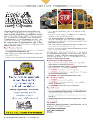 SCHOOL SAFETY 
Although school bus safety is important year round, the winter 
months can be especially dangerous depending on snow and ice 
hazards. School bus transportation is the safest mode of transport-ing 
children to and from school, but if kids aren’t careful injuries can 
occur. All bus companies teach their bus drivers the importance 
of safety because it is the most essential part of their jobs. It is also 
important to teach school bus safety to children at a young age so 
that it becomes a habit even when they are older. Below are some 
important tips for parents and students to prevent injuries or fatalities 
from occurring at the bus stop. 
Tips for Parents and Students: 
• Arrive at the bus stop 10 minutes early to ensure you are not rushing. Never 
run after the bus if it has already left your stop. 
• While waiting for the bus, stay away from tra c. Stand at least  ve giant 
steps away from the road. 
• Wait until the bus is at a complete stop before boarding or exiting the bus. 
• Use the hand rail while boarding or exiting the bus to decrease the likeli-hood 
of a fall. 
• If you need to cross the road to get on or o the bus, never walk behind a 
school bus, and walk 10 feet in front of the bus. 
• While riding the bus make sure you stay seated, do not play with emer-gency 
exits or block the aisle. Always make sure you are not distracting 
your driver as they need to be alert to be able to always make safe decisions 
while operating the school bus. 
• Make sure all drawstrings or other loose objects are secure so that you do 
not get caught on something while exiting the bus. 
• If you leave something on the bus or drop something along the road beside 
the bus, never go back to pick it up. 
School bus safety is also important for all other drivers to obey school 
bus stopping laws while coming to a bus stop to ensure the safety of 
our children. Every year children are needlessly injured or killed by 
drivers passing school buses. There are annually 1,000 drivers who do 
not obey the school bus stopping law. 
Pennsylvania’s School Bus Stopping Law 
• When you meet or overtake a stopped school bus with red signal lights 
 ashing and stop arm extended. You MUST STOP. 
• When you approach an intersection where a school bus is stopped with red 
lights  ashing and stop arm extended you MUST STOP. 
• You MUST STOP at least (10) feet away from the school bus. 
• You MUST STOP until the red lights have stopped  ashing and the stop arm 
has been withdrawn beforemoving. 
• DO NOT MOVE until all children have reached a place of safety. 
Know Your Responsibilities 
• You MUST STOP on roadways with painted lines. 
• You MUST STOP at an intersection, whether it is or is not marked with a 
stop sign. All tra c MUST STOP. 
• You MUST STOP on roadways with ridged/grooved dividers. 
Separate Roadways 
• Drivers may proceed on a highway with clearly de ned dividing sections or 
physical barriers providing separate roadways. This only applies when the 
school bus is on the opposite side of the road. 
• Physical barriers include concrete median barriers, metal median barriers, 
guide rail, etc. 
• Clearly indicated dividing sections include shrubs, trees, rocks or boulders, 
grass, stream, etc. 
If in Doubt, STOP 
If convicted of violating Pennsylvania’s School Bus Stopping Law, you 
WILL receive all of the following penalties: 
1. 60 Day Driver’s License suspension 
2. Five (5) points on driving record 
3. $250 Fine 
Come help us promote 
school bus safety 
by becoming a 
school bus driver! 
(Training provided • Flexibility) 
• Perfect for stay-at-home 
parents or retirees 
• Bring your children to work 
Call us @ 610-321-6608 for more information 
2 1.800.558.0940, ext. 202 TO ADVERTISE | PLACEAREAHERE Area 
