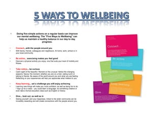 • Doing five simple actions on a regular basis can improve
our mental wellbeing. The "Five Ways to Wellbeing" can
help us maintain a healthy balance in our day to day
progress.
• Connect...with the people around you
• With family, friends, colleagues and neighbours. At home, work, school or in
your local community.
• Be active... exercising makes you feel good
• Discover a physical activity you enjoy; one that suits your level of mobility and
fitness.
• Take notice... be curious
• Catch sight of the beautiful. Remark on the unusual. Notice the changing
seasons. Savour the moment, whether you are on a train, eating lunch or
talking to friends. Be aware of the world around you and what you are feeling.
Reflecting on your experiences will help you appreciate what matters to you.
• Keep learning... set a challenge you will enjoy achieving
• Learning new things will make you more confident, as well as being fun to do.
• Sign up for a class – you could learn a language, do something creative or
even take a formal education class such as English or history.
• Give... look out, as well as in
• Seeing yourself, and your happiness, linked to the wider community can be
incredibly rewarding and will create connections with the people around you.
 
