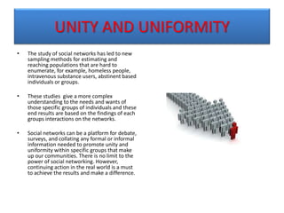 UNITY AND UNIFORMITY
• The study of social networks has led to new
sampling methods for estimating and
reaching populations that are hard to
enumerate, for example, homeless people,
intravenous substance users, abstinent based
individuals or groups.
• These studies give a more complex
understanding to the needs and wants of
those specific groups of individuals and these
end results are based on the findings of each
groups interactions on the networks.
• Social networks can be a platform for debate,
surveys, and collating any formal or informal
information needed to promote unity and
uniformity within specific groups that make
up our communities. There is no limit to the
power of social networking. However,
continuing action in the real world is a must
to achieve the results and make a difference.
 