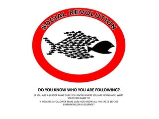 DO YOU KNOW WHO YOU ARE FOLLOWING?
IF YOU ARE A LEADER MAKE SURE YOU KNOW WHERE YOU ARE GOING AND WHAT
YOUR END GAME IS?
IF YOU ARE A FOLLOWER MAKE SURE YOU KNOW ALL THE FACTS BEFORE
EMBARKING ON A JOURNEY?
 