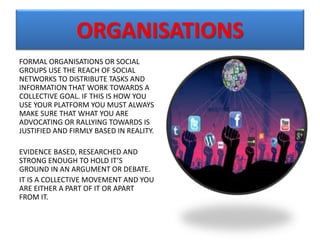 ORGANISATIONS
FORMAL ORGANISATIONS OR SOCIAL
GROUPS USE THE REACH OF SOCIAL
NETWORKS TO DISTRIBUTE TASKS AND
INFORMATION THAT WORK TOWARDS A
COLLECTIVE GOAL. IF THIS IS HOW YOU
USE YOUR PLATFORM YOU MUST ALWAYS
MAKE SURE THAT WHAT YOU ARE
ADVOCATING OR RALLYING TOWARDS IS
JUSTIFIED AND FIRMLY BASED IN REALITY.
EVIDENCE BASED, RESEARCHED AND
STRONG ENOUGH TO HOLD IT’S
GROUND IN AN ARGUMENT OR DEBATE.
IT IS A COLLECTIVE MOVEMENT AND YOU
ARE EITHER A PART OF IT OR APART
FROM IT.
 