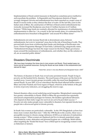 Sink or Swim: Why Disaster Risk Reduction is central to surviving floods in South
Asia, Oxfam Briefing Note, August 2007
2
Implementation of flood control measures in themselves sometimes prove ineffective
and exacerbate the problem. In Rupandehi and Nawalparasi districts of Nepal,
wrongly designed culverts and embankments have been reported as a major cause of
floods in recent weeks as they obstruct the flow of water. In the last fifty years in the
Indian state of Bihar, the construction of 3430 km of flood-control embankments has
ironically increased the floodprone area from 2.5 million hectares to 6.9 million
hectares. 5 While large funds are routinely allocated for maintenance of embankments,
implementation is often lax. 6 As a result, in the last month alone, it is estimated that 75
embankments have breached in Bangladesh 7 and around 90 in Bihar alone.8
Embankments not only increase flood risk in downstream areas, between
embankments, but even in ‘protected’ areas due to the risk of breaching of walls. They
prevent both rivers from overflowing their banks and discharge of floodwaters into
rivers. Oxfam Programme Manager in East India, Lalchand Garg categorically states,
“Embankment breakage has been the major reason for the flood. Major governance
issues around the maintenance of embankments, and whether they are the solution at
all, are an essential public debate”.
Disasters Discriminate
‘We have been homeless five times due to river erosion and floods. Flood wasted away my
home and all household resources. During the floods we took shelter in the embankment and
starved for days’.
Parboti Rani, woman in char area affected by the Bangladesh floods in 2004
9
The history of disasters in South Asia reveal some persistent trends. People living in
poverty are the hardest hit by disasters. The mud houses of the poor are the first to be
washed away. Lower income groups invariably suffer the most from Bangladesh’s
annual floods. In year 2007, it is no coincidence that the flood affected Indian states of
Bihar and Uttar Pradesh and Terai region of Nepal, which lie at the bottom of the pile
in terms of poverty indicators, are struggling the most to cope.
Natural disasters often reveal underlying social inequities. Marginalised communities
face greater vulnerability to floods. While in Bihar the government has reportedly
announced compensation packages for farmers, the landless agricultural labourers
who depend on their daily wages for survival are yet to be provided succour. 10
Poverty not only makes people more vulnerable to disasters, but repeated shocks lead
people into a downward spiral of chronic poverty.
In South Asia women are particularly vulnerable. In the 1991 Bangladesh cyclone four
times more women died than men.11 After the 1998 floods in the country, there was a
perceptible increase in chronic energy deficiency (CED) as an indicator of malnutriton
among women.12 When women are displaced and live in densely populated camps
surrounded by water, defecation and personal hygiene are a challenge. Relief efforts,
often targetting the ‘headof the house’ have a blind-spot in recognising women’s roles
as fishermen or farmers.
 