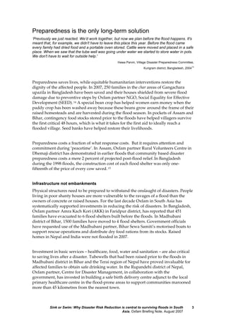 Sink or Swim: Why Disaster Risk Reduction is central to surviving floods in South
Asia, Oxfam Briefing Note, August 2007
3
Preparedness is the only long-term solution
‘Previously we just reacted. We’d work together, but now we plan before the flood happens. It's
meant that, for example, we didn't have to leave this place this year. Before the flood came
every family had dried food and a portable oven stored. Cattle were moved and placed in a safe
place. When we saw that the tube well was going under water we started to store water in pots.
We don't have to wait for outside help.'
Hawa Parvin, Village Disaster Preparedness Committee,
Kurigram district, Bangladesh, 2004
13
Preparedness saves lives, while equitable humanitarian interventions restore the
dignity of the affected people. In 2007, 250 families in the char areas of Gangachara
upazila in Bangladesh have been saved and their houses shielded from severe flood
damage due to preventive steps by Oxfam partner NGO, Social Equality for Effective
Development (SEED). 14 A special bean crop has helped women earn money when the
paddy crop has been washed away because these beans grow around the frame of their
raised homesteads and are harvested during the flood season. In pockets of Assam and
Bihar, contingency food stocks stored prior to the floods have helped villagers survive
the first critical 48 hours, which is what it takes for the first aid to ideally reach a
flooded village. Seed banks have helped restore their livelihoods.
Preparedness costs a fraction of what response costs. But it requires attention and
commitment during ‘peacetime’. In Assam, Oxfam partner Rural Volunteers Centre in
Dhemaji district has demonstrated in earlier floods that community based disaster
preparedness costs a mere 2 percent of projected post-flood relief. In Bangladesh
during the 1998 floods, the construction cost of each flood shelter was only one-
fifteenth of the price of every cow saved. 15
Infrastructure not embankments
Physical structures need to be prepared to withstand the onslaught of disasters. People
living in poor shanty houses are more vulnerable to the ravages of a flood than the
owners of concrete or raised houses. For the last decade Oxfam in South Asia has
systematically supported investments in reducing the risk of disasters. In Bangladesh,
Oxfam partner Amra Kach Kori (AKK) in Faridpur district, has reported that 451
families have evacuated to 6 flood shelters built before the floods. In Madhubani
district of Bihar, 1500 families have moved to 4 flood shelters. Government officials
have requested use of the Madhubani partner, Bihar Sewa Samiti’s motorised boats to
support rescue operations and distribute dry food rations from its stocks. Raised
homes in Nepal and India were not flooded in 2007.
Investment in basic services – healthcare, food, water and sanitation – are also critical
to saving lives after a disaster. Tubewells that had been raised prior to the floods in
Madhubani district in Bihar and the Terai region of Nepal have proved invaluable for
affected families to obtain safe drinking water. In the Rupandehi district of Nepal,
Oxfam partner, Centre for Disaster Management, in collaboration with the
government, has invested in building a safe birth delivery centre adjunct to the local
primary healthcare centre in the flood-prone areas to support communities marooned
more than 45 kilometres from the nearest town.
 