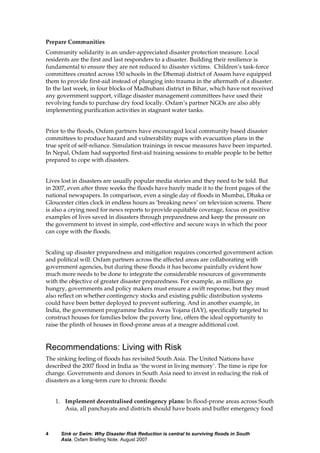 Sink or Swim: Why Disaster Risk Reduction is central to surviving floods in South
Asia, Oxfam Briefing Note, August 2007
4
Prepare Communities
Community solidarity is an under-appreciated disaster protection measure. Local
residents are the first and last responders to a disaster. Building their resilience is
fundamental to ensure they are not reduced to disaster victims. Children’s task-force
committees created across 150 schools in the Dhemaji district of Assam have equipped
them to provide first-aid instead of plunging into trauma in the aftermath of a disaster.
In the last week, in four blocks of Madhubani district in Bihar, which have not received
any government support, village disaster management committees have used their
revolving funds to purchase dry food locally. Oxfam’s partner NGOs are also ably
implementing purification activities in stagnant water tanks.
Prior to the floods, Oxfam partners have encouraged local community based disaster
committees to produce hazard and vulnerability maps with evacuation plans in the
true sprit of self-reliance. Simulation trainings in rescue measures have been imparted.
In Nepal, Oxfam had supported first-aid training sessions to enable people to be better
prepared to cope with disasters.
Lives lost in disasters are usually popular media stories and they need to be told. But
in 2007, even after three weeks the floods have barely made it to the front pages of the
national newspapers. In comparison, even a single day of floods in Mumbai, Dhaka or
Gloucester cities clock in endless hours as ‘breaking news’ on television screens. There
is also a crying need for news reports to provide equitable coverage, focus on positive
examples of lives saved in disasters through preparedness and keep the pressure on
the government to invest in simple, cost-effective and secure ways in which the poor
can cope with the floods.
Scaling up disaster preparedness and mitigation requires concerted government action
and political will. Oxfam partners across the affected areas are collaborating with
government agencies, but during these floods it has become painfully evident how
much more needs to be done to integrate the considerable resources of governments
with the objective of greater disaster preparedness. For example, as millions go
hungry, governments and policy makers must ensure a swift response, but they must
also reflect on whether contingency stocks and existing public distribution systems
could have been better deployed to prevent suffering. And in another example, in
India, the government programme Indira Awas Yojana (IAY), specifically targeted to
construct houses for families below the poverty line, offers the ideal opportunity to
raise the plinth of houses in flood-prone areas at a meagre additional cost.
Recommendations: Living with Risk
The sinking feeling of floods has revisited South Asia. The United Nations have
described the 2007 flood in India as ‘the worst in living memory’. The time is ripe for
change. Governments and donors in South Asia need to invest in reducing the risk of
disasters as a long-term cure to chronic floods:
1. Implement decentralised contingency plans: In flood-prone areas across South
Asia, all panchayats and districts should have boats and buffer emergency food
 