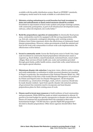 Sink or Swim: Why Disaster Risk Reduction is central to surviving floods in South
Asia, Oxfam Briefing Note, August 2007
5
available with the public distribution system. Based on SPHERE16 standards,
contingency stocks need to be made available at a sub-district level.
2. Maintain existing embankment to avoid breaches but fresh investment in
dams and embankments as flood control measures should be avoided:
Investment in rejuvenation of local water systems and proper drainage systems,
with community participation, as part of all infrastructure development (roads,
railways, urban development, etc) works better.17
3. Build the preparedness capacities of communities: In chronically flood-prone
areas, communities need to be equipped with life-saving preparedness skills
e.g. first-aid, community contingency planning, early warning systems.
Evidence from Oxfam experience shows the effectiveness of community based
disaster preparedness. However, unless governments at both the national and
local levels work with communities to ensure wide scale implementation, the
effectiveness will be limited.
4. Invest in community assets: Across the flood-prone areas in South Asia, large-
scale investment in community-based preparedness infrastructure assets is
required e.g. flood shelters, raised homesteads, motorised boats, raised cluster
villages. Basic services of food, health care, water and sanitation provided
through grain banks, public health centres, raised tube wells, raised latrines etc
also require special attention.
5. Mainstream disaster risk reduction: Long-term vision, effective policy-making
and multi-stakeholder co-ordination to tackle recurrent disasters are essential.
In Nepal, in particular, the amendment of the National Disaster Relief Act, 1982
is recommended on the lines of the model Disaster Management Act produced
by Oxfam and Nepal Centre for Disaster Management. All development
investments e.g. construction of bridges, roads, culvert, causeway should also
be made disaster resilient. Apart from specific disaster risk reduction policies,
all government line ministries need to incorporate and fund disaster
preparedness plans for their existing areas of work.
6. Donors need to invest more resources to build resilience of local communities
and governments: While DFID has made an initial commitment to allocate 10
percent of its total budget for specific emergencies to disaster risk reduction, the
House of Commons has recommended that it be extended to their total
humanitarian budget. 18 ECHO also has a specific DipECHO programme19
devoted to disaster preparedness. Other donor agencies should follow their
lead.
 
