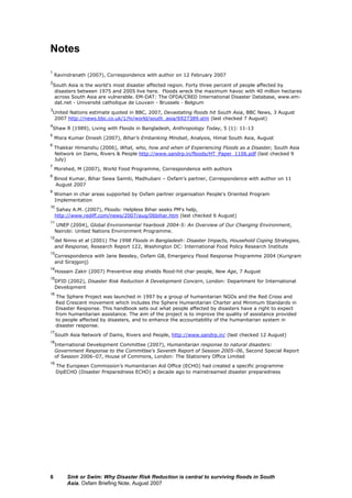 Sink or Swim: Why Disaster Risk Reduction is central to surviving floods in South
Asia, Oxfam Briefing Note, August 2007
6
Notes
1
Ravindranath (2007), Correspondence with author on 12 February 2007
2
South Asia is the world’s most disaster affected region. Forty three percent of people affected by
disasters between 1975 and 2005 live here. Floods wreck the maximum havoc with 40 million hectares
across South Asia are vulnerable. EM-DAT: The OFDA/CRED International Disaster Database, www.em-
dat.net - Université catholique de Louvain - Brussels - Belgium
3
United Nations estimate quoted in BBC, 2007, Devastating floods hit South Asia, BBC News, 3 August
2007 http://news.bbc.co.uk/1/hi/world/south_asia/6927389.stm (last checked 7 August)
4
Shaw R (1989), Living with Floods in Bangladesh, Anthropology Today, 5 (1): 11-13
5
Misra Kumar Dinesh (2007), Bihar’s Embanking Mindset, Analysis, Himal South Asia, August
6
Thakkar Himanshu (2006), What, who, how and when of Experiencing Floods as a Disaster, South Asia
Network on Dams, Rivers & People http://www.sandrp.in/floods/HT_Paper_1106.pdf (last checked 9
July)
7
Morshed, M (2007), World Food Programme, Correspondence with authors
8
Binod Kumar, Bihar Sewa Samiti, Madhubani – Oxfam’s partner, Correspondence with author on 11
August 2007
9
Woman in char areas supported by Oxfam partner organisation People's Oriented Program
Implementation
10
Sahay A.M. (2007), Floods: Helpless Bihar seeks PM's help,
http://www.rediff.com/news/2007/aug/06bihar.htm (last checked 6 August)
11
UNEP (2004), Global Environmental Yearbook 2004-5: An Overview of Our Changing Environment,
Nairobi: United Nations Environment Programme.
12
del Ninno et al (2001) The 1998 Floods in Bangladesh: Disaster Impacts, Household Coping Strategies,
and Response, Research Report 122, Washington DC: International Food Policy Research Institute
13
Correspondence with Jane Beesley, Oxfam GB, Emergency Flood Response Programme 2004 (Kurigram
and Sirajgonj)
14
Hossain Zakir (2007) Preventive step shields flood-hit char people, New Age, 7 August
15
DFID (2002), Disaster Risk Reduction A Development Concern, London: Department for International
Development
16
The Sphere Project was launched in 1997 by a group of humanitarian NGOs and the Red Cross and
Red Crescent movement which includes the Sphere Humanitarian Charter and Minimum Standards in
Disaster Response. This handbook sets out what people affected by disasters have a right to expect
from humanitarian assistance. The aim of the project is to improve the quality of assistance provided
to people affected by disasters, and to enhance the accountability of the humanitarian system in
disaster response.
17
South Asia Network of Dams, Rivers and People, http://www.sandrp.in/ (last checked 12 August)
18
International Development Committee (2007), Humanitarian response to natural disasters:
Government Response to the Committee's Seventh Report of Session 2005–06, Second Special Report
of Session 2006–07, House of Commons, London: The Stationery Office Limited
19
The European Commission’s Humanitarian Aid Office (ECHO) had created a specific programme
DipECHO (Disaster Preparedness ECHO) a decade ago to mainstreamed disaster preparedness
 