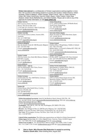 Sink or Swim: Why Disaster Risk Reduction is central to surviving
floods in South Asia, Oxfam Briefing Note, August 2007
8
Oxfam International is a confederation of thirteen organizations working together in more
than 100 countries to find lasting solutions to poverty and injustice: Oxfam America, Oxfam
Australia, Oxfam-in-Belgium, Oxfam Canada, Oxfam France - Agir ici, Oxfam Germany,
Oxfam GB, Oxfam Hong Kong, Intermón Oxfam (Spain), Oxfam Ireland, Oxfam New
Zealand, Oxfam Novib (Netherlands), and Oxfam Québec. Please call or write to any of the
agencies for further information, or visit www.oxfam.org.
Oxfam America
226 Causeway Street, 5th Floor
Boston, MA 02114-2206, USA
+1 617 482 1211 (Toll-free 1 800 77 OXFAM)
E-mail: info@oxfamamerica.org
www.oxfamamerica.org
Oxfam Hong Kong
17/F., China United Centre, 28 Marble Road,
North Point, Hong Kong
Tel: +852 2520 2525
E-mail: info@oxfam.org.hk
www.oxfam.org.hk
Oxfam Australia
132 Leicester Street, Carlton, Victoria 3053,
Australia
Tel: +61 3 9289 9444
E-mail: enquire@oxfam.org.au
www.oxfam.org.au
Intermón Oxfam (Spain)
Roger de Llúria 15, 08010, Barcelona, Spain
Tel: +34 902 330 331
E-mail: info@intermonoxfam.org
www.intermonoxfam.org
Oxfam-in-Belgium
Rue des Quatre Vents 60, 1080 Brussels, Belgium
Tel: +32 2 501 6700
E-mail: oxfamsol@oxfamsol.be
www.oxfamsol.be
Oxfam Ireland
Dublin Office, 9 Burgh Quay, Dublin 2, Ireland
Tel: +353 1 672 7662
Belfast Office, 115 North St, Belfast BT1 1ND, UK
Tel: +44 28 9023 0220
E-mail: communications@oxfamireland.org
www.oxfamireland.org
Oxfam Canada
250 City Centre Ave, Suite 400, Ottawa, Ontario,
K1R 6K7, Canada
Tel: +1 613 237 5236
E-mail: info@oxfam.ca
www.oxfam.ca
Oxfam New Zealand
PO Box 68357, Auckland 1145, New Zealand
Tel: +64 9 355 6500 (Toll-free 0800 400 666)
E-mail: oxfam@oxfam.org.nz
www.oxfam.org.nz
Oxfam France - Agir ici
104 rue Oberkampf, 75011 Paris, France
Tel: + 33 1 56 98 24 40.
E-mail: info@oxfamfrance.org
www.oxfamfrance.org
Oxfam Novib (Netherlands)
Mauritskade 9, Postbus 30919, 2500 GX,
The Hague, The Netherlands
Tel: +31 70 342 1621
E-mail: info@oxfamnovib.nl
www.oxfamnovib.nl
Oxfam Germany
Greifswalder Str. 33a, 10405 Berlin, Germany
Tel: +49 30 428 50621
E-mail: info@oxfam.de
www.oxfam.de
Oxfam Québec
2330 rue Notre Dame Ouest, bureau 200,
Montreal, Quebec, H3J 2Y2, Canada
Tel: +1 514 937 1614
E-mail: info@oxfam.qc.ca
www.oxfam.qc.ca
Oxfam GB
Oxfam House, John Smith Drive, Cowley,
Oxford, OX4 2JY, UK
Tel: +44 1865 473727
E-mail: enquiries@oxfam.org.uk
www.oxfam.org.uk
Oxfam International Secretariat: Suite 20, 266 Banbury Road, Oxford, OX2 7DL, UK
Tel: +44 1865 339100 Email: information@oxfaminternational.org. Web site: www.oxfam.org
Oxfam International advocacy offices:
E-mail: advocacy@oxfaminternational.org
Washington: 1100 15th St., NW, Ste. 600, Washington, DC 20005-1759, USA
Tel: +1 202 496 1170.
Brussels: Rue Philippe le Bon 15, 1000 Brussels, Belgium, Tel: +322 502 0391.
Geneva: 15 rue des Savoises, 1205 Geneva, Switzerland, Tel: +41 22 321 2371.
New York: 355 Lexington Avenue, 3rd Floor, New York, NY 10017, USA
Tel: +1 212 687 2091.
Linked Oxfam organizations. The following organizations are linked to Oxfam International:
Oxfam Japan Maruko bldg. 2F, 1-20-6, Higashi-Ueno, Taito-ku, Tokyo 110-0015, Japan
Tel: + 81 3 3834 1556. E-mail: info@oxfam.jp Web site: www.oxfam.jp
Oxfam Trust in India B - 121, Second Floor, Malviya Nagar, New Delhi, 1100-17, India
Tel: + 91 11 2667 3 763. E-mail: info@oxfamint.org.in Web site: www.oxfamint.org.in
 