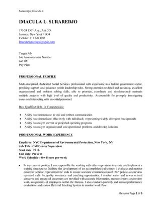 Suraredjo,ImaculaL.
Resume Page 1 of 5
IMACULA L. SURAREDJO
170-24 130th
Ave., Apt. 3D
Jamaica, New York 11434
Cellular: 718.749.1985
ImaculaSuraredjo@yahoo.com
Target Job:
Job Announcement Number:
Job ID:
Pay Plan:
PROFESSIONAL PROFILE
Multi-disciplined, dedicated Social Services professional with experience in a federal government sector,
providing support and guidance within leadership roles. Strong attention to detail and accuracy, excellent
organizational and problem solving skills; able to prioritize, coordinate and simultaneously maintain
multiple projects with high level of quality and productivity. Accountable for promptly investigating
cases and interacting with essential personnel.
Best Qualified Skills or Competencies:
 Ability to communicate in oral and written communication
 Ability to communicate effectively with individuals representing widely divergent backgrounds
 Ability to analyze current or projected operating programs
 Ability to analyze organizational and operational problems and develop solutions
PROFESSIONAL WORK EXPERIENCE
Employer: NYC Department of Environmental Protection, New York, NY
Job Title: Call Center Supervisor
Start date: 2016
End date: Present
Work Schedule: 40+ Hours per week
 In my current position, I am responsible for working with other supervisors to create and implement a
training structure to facilitate the development of an accomplished call center. I evaluate and monitor
customer service representatives’ calls to ensure accurate communication of DEP policies and review
recorded calls for quality assurance and coaching opportunities. I resolve water and sewer related
concerns and ensure all customers are provided with accurate information; prepare reports and review
work assignments of employees within the Bureau. I also conduct quarterly and annual performance
evaluations and review Referral Tracking System to monitor work flow.
 