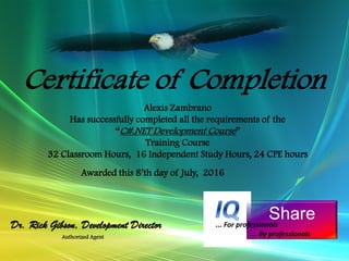Alexis Zambrano
Has successfully completed all the requirements of the
“C#.NET Development Course”
Training Course
32 Classroom Hours, 16 Independent Study Hours, 24 CPE hours
Certificate of Completion
Awarded this 8’th day of July, 2016
Authorized Agent
Share
Dr. Rick Gibson, Development Director ... For professionals
... By professionals
 