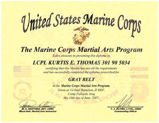 nt tates :Marine
The Marine Corps Martial Arts Progra
Takes pleasure in presenting this diploma to
LCPL KURTIS E. THOMAS 301 90 5034 

certifYing that this Marine has met all the requirements
and has successfitlly completed the syllabus prescribedfor
GRAYBELT 

in the Marine Corps Martial Arts Program.
Given at 1st Intel Battalion, II lvfEF, 

Camp FallLtjah, Iraq 

this 10th day ofJune, 2007. 

T. J. flLIVER, LTCOL, USMC
Commanding Officer
 